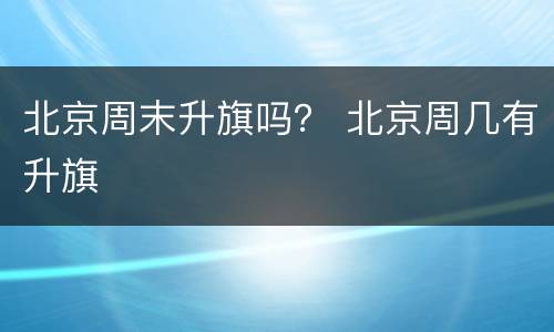 北京周末升旗吗？ 北京周几有升旗