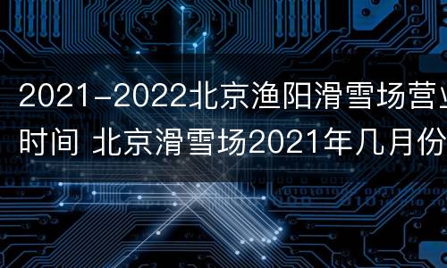 2021-2022北京渔阳滑雪场营业时间 北京滑雪场2021年几月份开始营业