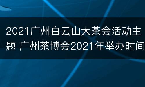 2021广州白云山大茶会活动主题 广州茶博会2021年举办时间
