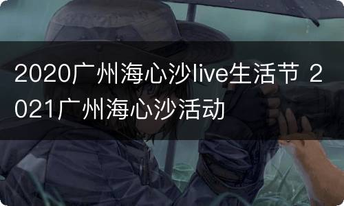 2020广州海心沙live生活节 2021广州海心沙活动