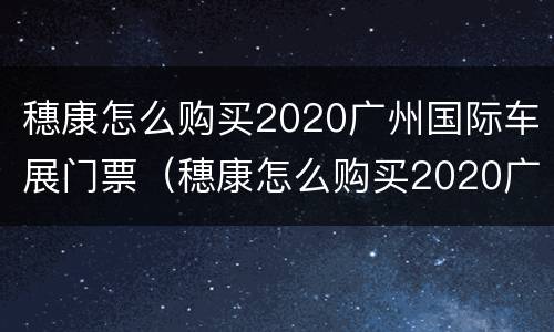 穗康怎么购买2020广州国际车展门票（穗康怎么购买2020广州国际车展门票的）