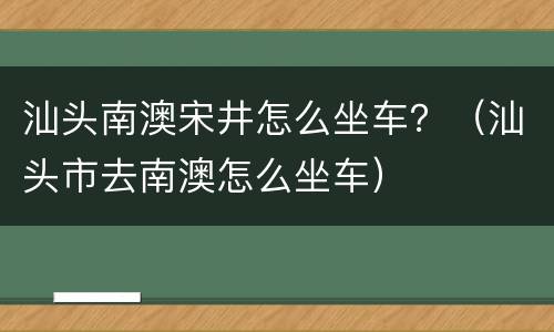 汕头南澳宋井怎么坐车？（汕头市去南澳怎么坐车）