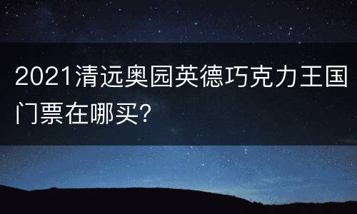 2021清远奥园英德巧克力王国门票在哪买？