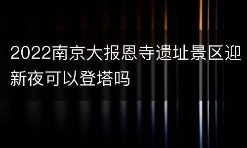 2022南京大报恩寺遗址景区迎新夜可以登塔吗