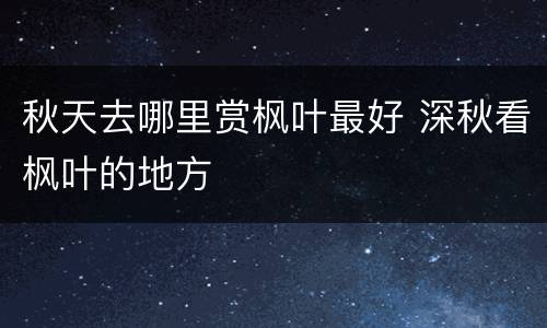 秋天去哪里赏枫叶最好 深秋看枫叶的地方