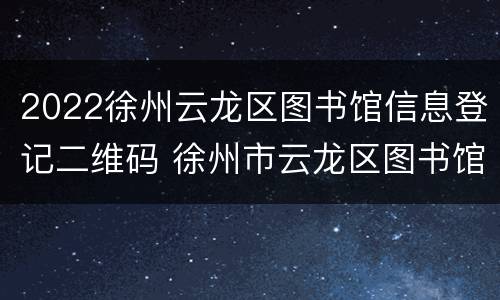 2022徐州云龙区图书馆信息登记二维码 徐州市云龙区图书馆几点关门