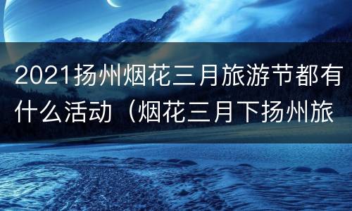 2021扬州烟花三月旅游节都有什么活动（烟花三月下扬州旅游景点攻略）
