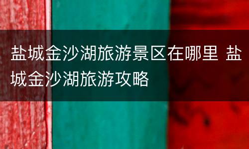盐城金沙湖旅游景区在哪里 盐城金沙湖旅游攻略