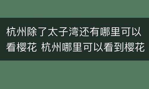杭州除了太子湾还有哪里可以看樱花 杭州哪里可以看到樱花