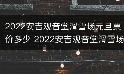 2022安吉观音堂滑雪场元旦票价多少 2022安吉观音堂滑雪场元旦票价多少钱