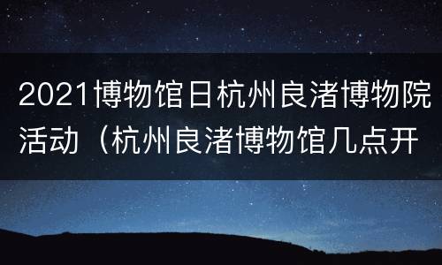 2021博物馆日杭州良渚博物院活动（杭州良渚博物馆几点开门）