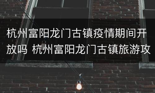 杭州富阳龙门古镇疫情期间开放吗 杭州富阳龙门古镇旅游攻略