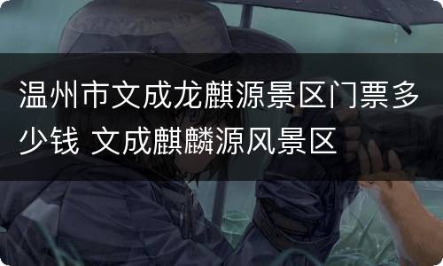 温州市文成龙麒源景区门票多少钱 文成麒麟源风景区