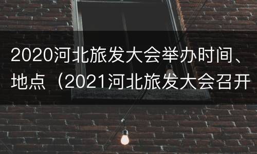 2020河北旅发大会举办时间、地点（2021河北旅发大会召开时间）
