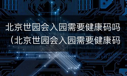 北京世园会入园需要健康码吗（北京世园会入园需要健康码吗现在）