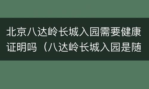 北京八达岭长城入园需要健康证明吗（八达岭长城入园是随时的吗）