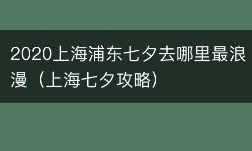 2020上海浦东七夕去哪里最浪漫（上海七夕攻略）