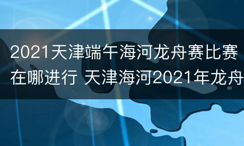 2021天津端午海河龙舟赛比赛在哪进行 天津海河2021年龙舟比赛