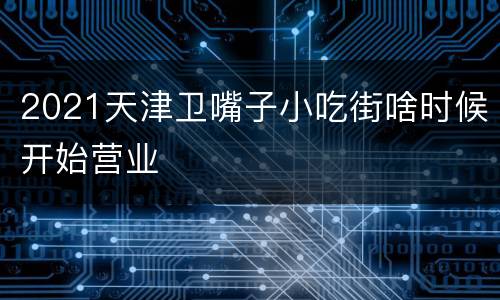 2021天津卫嘴子小吃街啥时候开始营业