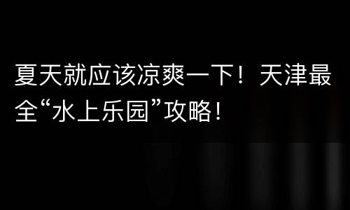 夏天就应该凉爽一下！天津最全“水上乐园”攻略！