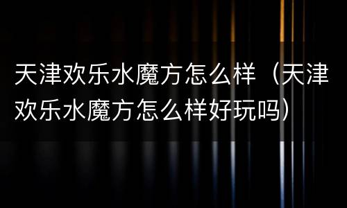 天津欢乐水魔方怎么样（天津欢乐水魔方怎么样好玩吗）