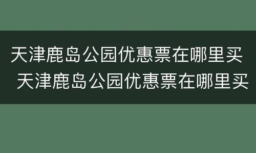 天津鹿岛公园优惠票在哪里买 天津鹿岛公园优惠票在哪里买的