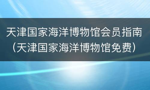 天津国家海洋博物馆会员指南（天津国家海洋博物馆免费）