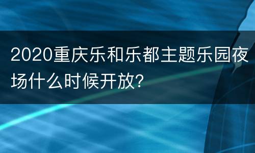 2020重庆乐和乐都主题乐园夜场什么时候开放？