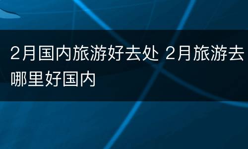 2月国内旅游好去处 2月旅游去哪里好国内