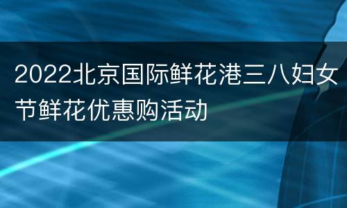 2022北京国际鲜花港三八妇女节鲜花优惠购活动