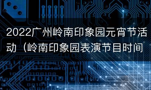 2022广州岭南印象园元宵节活动（岭南印象园表演节目时间）