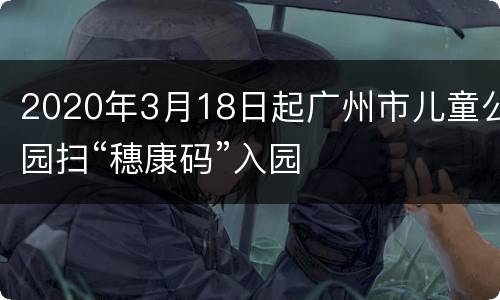 2020年3月18日起广州市儿童公园扫“穗康码”入园