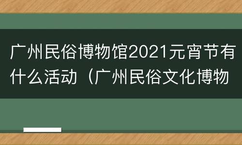 广州民俗博物馆2021元宵节有什么活动（广州民俗文化博物馆）