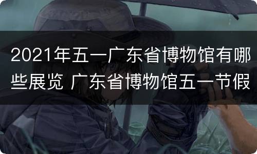 2021年五一广东省博物馆有哪些展览 广东省博物馆五一节假闭馆吗