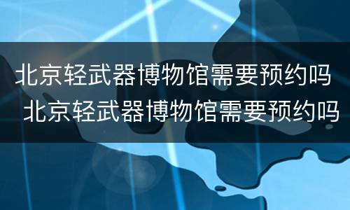 北京轻武器博物馆需要预约吗 北京轻武器博物馆需要预约吗知乎