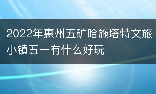 2022年惠州五矿哈施塔特文旅小镇五一有什么好玩