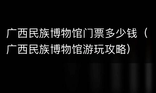 广西民族博物馆门票多少钱（广西民族博物馆游玩攻略）