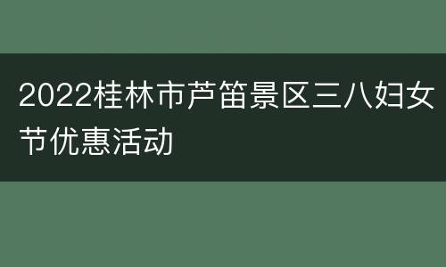 2022桂林市芦笛景区三八妇女节优惠活动