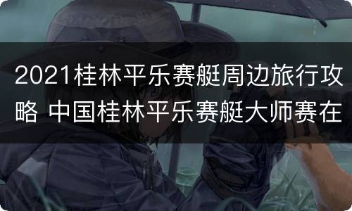 2021桂林平乐赛艇周边旅行攻略 中国桂林平乐赛艇大师赛在漓江上举行