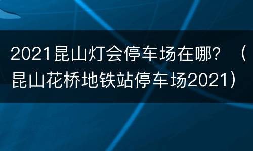 2021昆山灯会停车场在哪？（昆山花桥地铁站停车场2021）