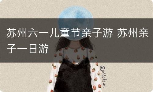 苏州六一儿童节亲子游 苏州亲子一日游