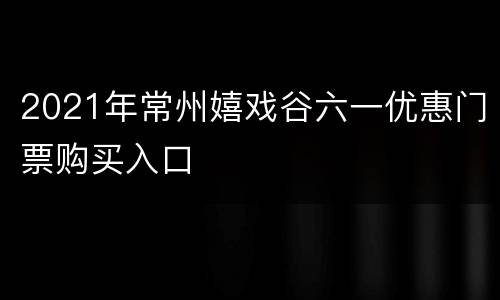 2021年常州嬉戏谷六一优惠门票购买入口