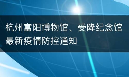 杭州富阳博物馆、受降纪念馆最新疫情防控通知