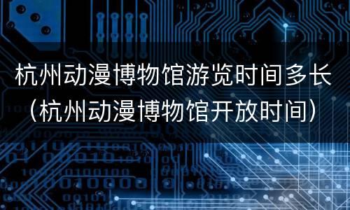 杭州动漫博物馆游览时间多长（杭州动漫博物馆开放时间）