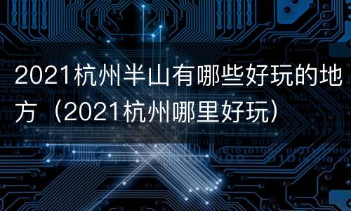 2021杭州半山有哪些好玩的地方（2021杭州哪里好玩）