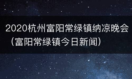 2020杭州富阳常绿镇纳凉晚会（富阳常绿镇今日新闻）