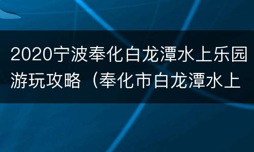 2020宁波奉化白龙潭水上乐园游玩攻略（奉化市白龙潭水上乐园门票多少）