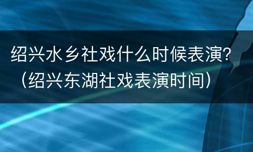 绍兴水乡社戏什么时候表演？（绍兴东湖社戏表演时间）