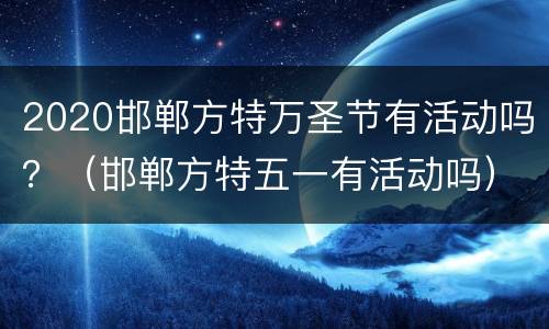 2020邯郸方特万圣节有活动吗？（邯郸方特五一有活动吗）