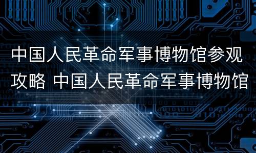 中国人民革命军事博物馆参观攻略 中国人民革命军事博物馆参观指南